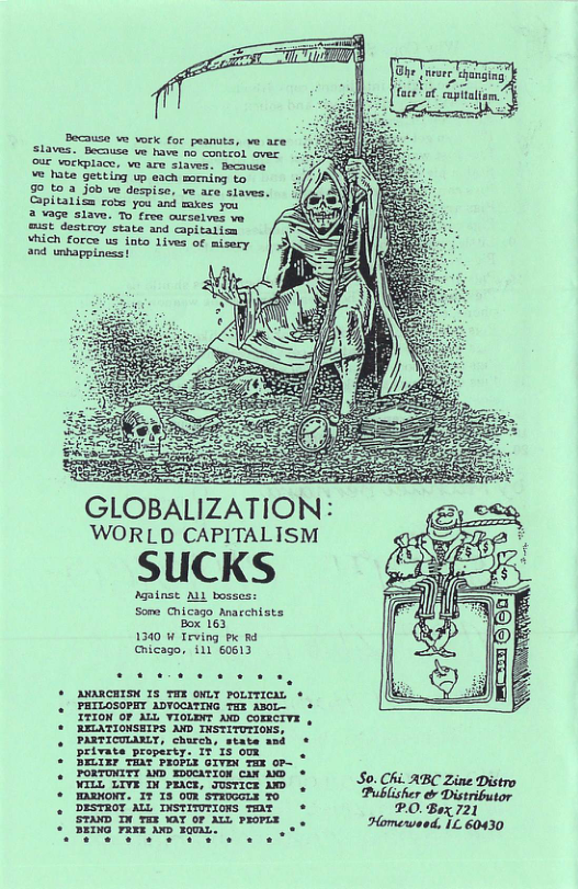 Because w vock for peanuts, ve are Slaves. Because ve have b contesl e aue voikpiace: w aro Sibves: Bacnes o’t Getting v coch moeniog 0o 90 to 3 5ob w derpise, e ace siaves. Spiaiion com yor ank bases you 2 ¥age siave To tree cursetves ve e Teitony st nd ot fores ue Tnko 1w of and unhappiness! : i GLOBALIZATION: WORLD CAPITALISM SUCKS Agatnst ML bosses: Som Chicago Anacchists Box 163 1340 W Teving P R4 Chicago, 111 60613 ORCHISK 15 THX oMLY PoLITICML * PHILOSOPHY ADVOCMTING THE AB0L- * ITION OF AL VIOLDNT AD comervE , RELATIONSEIPS AND INSTITUTIONS, PARTICULANLY, church, state and * private property. IT 15 00X . . BELIEF TEAF PROFLX GIVEN TEE 0P~ FORTONITY AND EDOCATION CAX 200 * So. Chi ABC Zine Distro o, 17 13 o sTaea o Publisher & Distributor DESTROT ALL INSTITUTIONS TmNT * P.0. Box 721 STAND In YEX Ay or AW PRORLE Homewsod, IL. 60430 BEING FRXE AND FQUAL: o